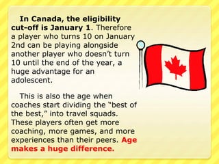 In Canada, the eligibility 
cut-off is January 1. Therefore 
a player who turns 10 on January 
2nd can be playing alongside 
another player who doesn’t turn 
10 until the end of the year, a 
huge advantage for an 
adolescent. 
This is also the age when 
coaches start dividing the “best of 
the best,” into travel squads. 
These players often get more 
coaching, more games, and more 
experiences than their peers. Age 
makes a huge difference. 
 