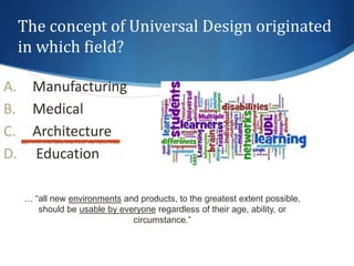 The concept of Universal Design originated 
in which field? 
A. Manufacturing 
B. Medical 
C. Architecture 
D. Education 
… “all new environments and products, to the greatest extent possible, 
should be usable by everyone regardless of their age, ability, or 
circumstance.” 
 