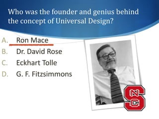 Who was the founder and genius behind 
the concept of Universal Design? 
A. Ron Mace 
B. Dr. David Rose 
C. Eckhart Tolle 
D. G. F. Fitzsimmons 
 