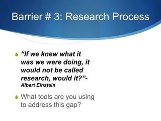 Barrier # 3: Research Process 
S “If we knew what it 
was we were doing, it 
would not be called 
research, would it?”- 
Albert Einstein 
S What tools are you using 
to address this gap? 
 