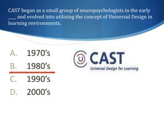 CAST began as a small group of neuropsychologists in the early 
____ and evolved into utilizing the concept of Universal Design in 
learning environments. 
A. 1970’s 
B. 1980’s 
C. 1990’s 
D. 2000’s 
 