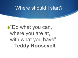 Where should I start? 
S“Do what you can, 
where you are at, 
with what you have” 
– Teddy Roosevelt 
 