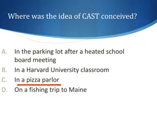 Where was the idea of CAST conceived? 
A. In the parking lot after a heated school 
board meeting 
B. In a Harvard University classroom 
C. In a pizza parlor 
D. On a fishing trip to Maine 
 