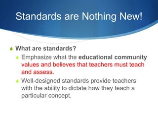 Standards are Nothing New! 
S What are standards? 
S Emphasize what the educational community 
values and believes that teachers must teach 
and assess. 
S Well-designed standards provide teachers 
with the ability to dictate how they teach a 
particular concept. 
 