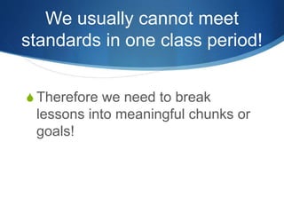 We usually cannot meet 
standards in one class period! 
S Therefore we need to break 
lessons into meaningful chunks or 
goals! 
 