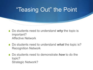 “Teasing Out” the Point 
S Do students need to understand why the topic is 
important? 
Affective Network 
S Do students need to understand what the topic is? 
Recognition Network 
S Do students need to demonstrate how to do the 
topic? 
Strategic Network? 
 