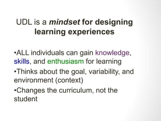 UDL is a mindset for designing 
learning experiences 
•ALL individuals can gain knowledge, 
skills, and enthusiasm for learning 
•Thinks about the goal, variability, and 
environment (context) 
•Changes the curriculum, not the 
student 
 