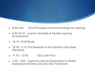 S 8:00-9:30 Three Principles of Universal Design for Learning 
S 9:30-10:15 Learner Variability & Flexible Learning 
Environments 
S 10:15- 10:30 Break 
S 10:30- 11:15 The Demands of the Common Core State 
Standards 
S 11:15 – 12:00 UDL Look For’s 
S 1:00 – 3:00 Improving Learner Participation in Written 
Expression Activities using the UDL Framework 
 