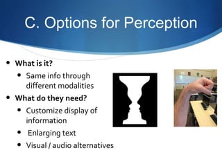 C. Options for Perception 
• What is it? 
• Same info through 
different modalities 
• What do they need? 
• Customize display of 
information 
• Enlarging text 
• Visual / audio alternatives 
 