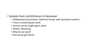 • Samples from Lord Kitchener in Vancouver
• Collaboration of principal, Catherine Feniak, with classroom teachers
• 1 hour co-teaching per week
• Lessons can be taught again, alone
• Writers’ Workshop
• What do we want?
• How do we get there?
 