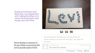 Parents develop an awareness of
the way children are practicing skills
and can possibly repeat at home.
During some literacy and
letter play, Levi experiments
with making the letters in his
name with loose parts, play
dough and craft sticks.
 