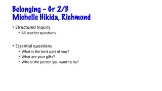 Belonging – Gr 2/3
Michelle Hikida, Richmond
• Structured Inquiry
• All teacher questions
• Essential questions
• What is the best part of you?
• What are your gifts?
• Who is the person you want to be?
 