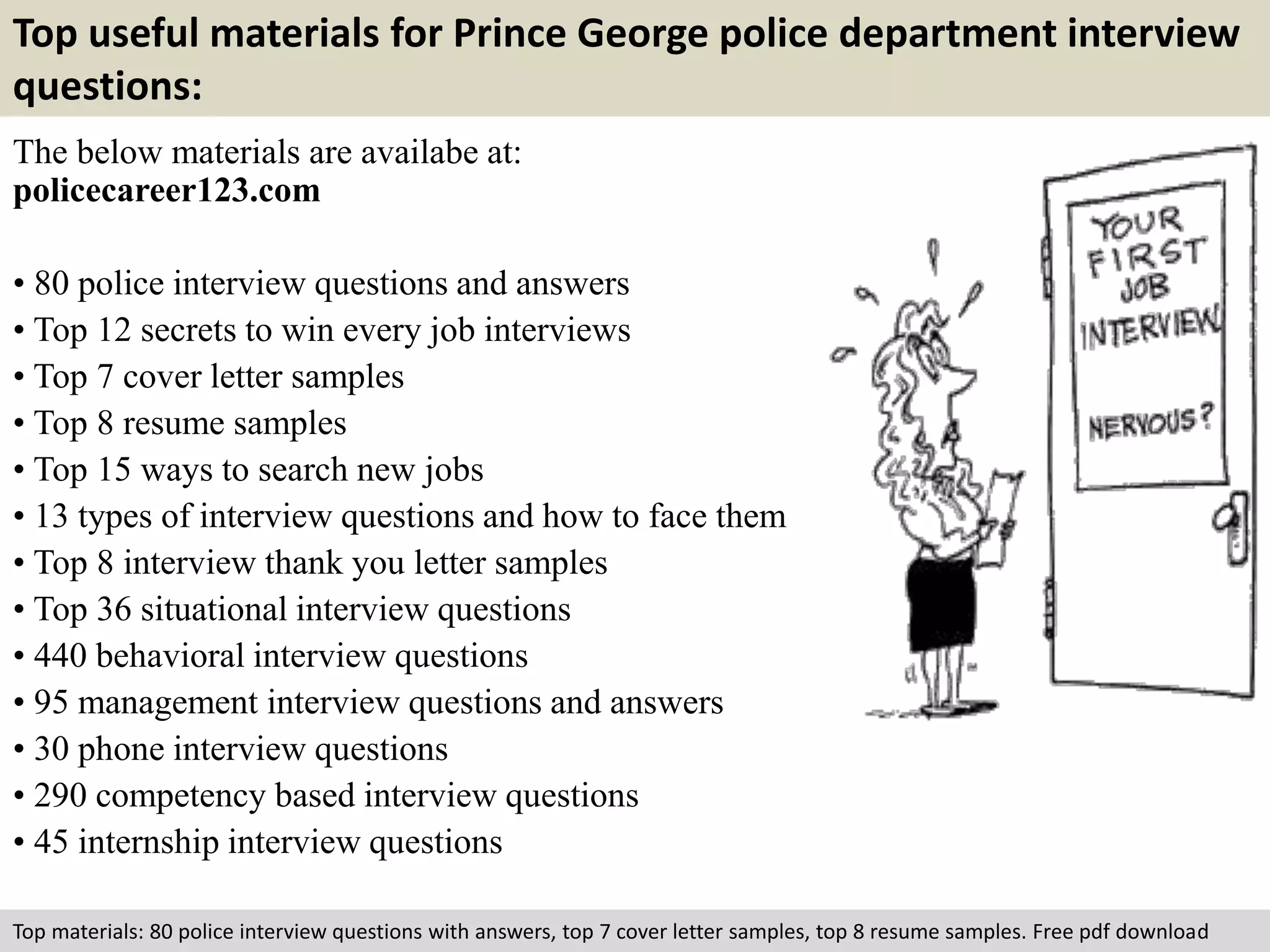 Top useful materials for Prince George police department interview 
questions: 
The below materials are availabe at: 
policecareer123.com 
• 80 police interview questions and answers 
• Top 12 secrets to win every job interviews 
• Top 7 cover letter samples 
• Top 8 resume samples 
• Top 15 ways to search new jobs 
• 13 types of interview questions and how to face them 
• Top 8 interview thank you letter samples 
• Top 36 situational interview questions 
• 440 behavioral interview questions 
• 95 management interview questions and answers 
• 30 phone interview questions 
• 290 competency based interview questions 
• 45 internship interview questions 
Top materials: 80 police interview questions with answers, top 7 cover letter samples, top 8 resume samples. Free pdf download 
 