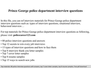 Prince George police department interview questions 
In this file, you can ref interview materials for Prince George police department 
interview questions such as: types of interview questions, situational interview, 
behavioral interview… 
For top materials for Prince George police department interview questions as following, 
please visit: policecareer123.com 
• 80 police interview questions and answers 
• Top 12 secrets to win every job interviews 
• 13 types of interview questions and how to face them 
• Top 8 interview thank you letter samples 
• Top 7 cover letter samples 
• Top 8 resume samples 
• Top 15 ways to search new jobs 
Top materials: 80 police interview questions with answers, top 7 cover letter samples, top 8 resume samples. Free pdf download 
 