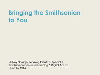 Ashley Naranjo, Learning Initiatives Specialist
Smithsonian Center for Learning & Digital Access
June 26, 2014
Bringing the Smithsonian
to You
 