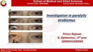 School of Medical and Allied Sciences
Course Code : BOPT6002 Course Name- Binocular Vision
Investigation in paralytic
strabismus
Prince Rajavat
B. Optometry , 3rd year
18SMAS1030036
Name of the Faculty: Miss. Harshita pandey Program Name:
 