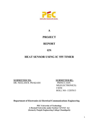 1
A
PROJECT
REPORT
ON
HEAT SENSOR USING IC 555 TIMER
SUBMITTED TO- SUBMITTED BY-
DR. NEELAM R. PRAKASH PRINCE JAIN
ME(ELECTRONICS)
I SEM
ROLL NO- 13207013
Department of Electronics & Electrical Communications Engineering
PEC University of Technology
A Deemed University under Section 3 of UGC Act
(formerly Punjab Engineering College Chandigarh)
 