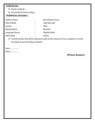 STRENGTH:-
 Positive Attitude
 Punctuality & Hard working
PERSONAL DETAILS :-
Father's Name : Mr.Lalchand Arora
Date of Birth : 05th Sep 1987
Gender : Male
Marital Status : Married.
Language Known : English,Hindi
Nationality : Indian.
 I hereby declare that all the statement made in this resume are true, complete or correct
according to my knowledge and belief.
Date:- ……………
Place:- ……………
(Prince Kumar)
 