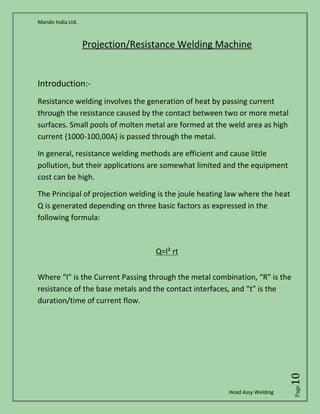 Mando India Ltd.
Head Assy Welding
Page10
Projection/Resistance Welding Machine
Introduction:-
Resistance welding involves the generation of heat by passing current
through the resistance caused by the contact between two or more metal
surfaces. Small pools of molten metal are formed at the weld area as high
current {1000-100,00A} is passed through the metal.
In general, resistance welding methods are efficient and cause little
pollution, but their applications are somewhat limited and the equipment
cost can be high.
The Principal of projection welding is the joule heating law where the heat
Q is generated depending on three basic factors as expressed in the
following formula:
Q=I² rt
Where “I” is the Current Passing through the metal combination, “R” is the
resistance of the base metals and the contact interfaces, and “t” is the
duration/time of current flow.
 