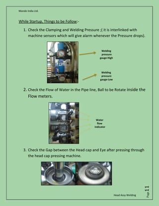 Mando India Ltd.
Head Assy Welding
Page11
While Startup, Things to be Follow:-
1. Check the Clamping and Welding Pressure ;( it is interlinked with
machine sensors which will give alarm whenever the Pressure drops).
2. Check the Flow of Water in the Pipe line, Ball to be Rotate inside the
Flow meters.
3. Check the Gap between the Head cap and Eye after pressing through
the head cap pressing machine.
 