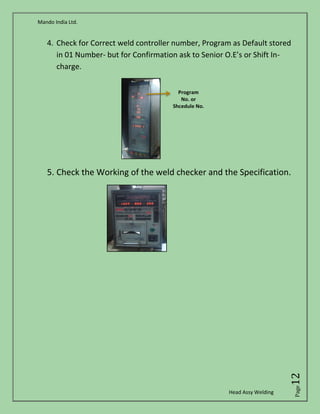 Mando India Ltd.
Head Assy Welding
Page12
4. Check for Correct weld controller number, Program as Default stored
in 01 Number- but for Confirmation ask to Senior O.E’s or Shift In-
charge.
5. Check the Working of the weld checker and the Specification.
 