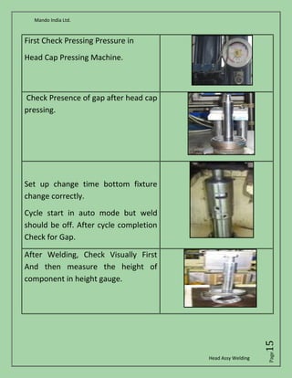 Mando India Ltd.
Head Assy Welding
Page15
First Check Pressing Pressure in
Head Cap Pressing Machine.
Check Presence of gap after head cap
pressing.
Set up change time bottom fixture
change correctly.
Cycle start in auto mode but weld
should be off. After cycle completion
Check for Gap.
After Welding, Check Visually First
And then measure the height of
component in height gauge.
 