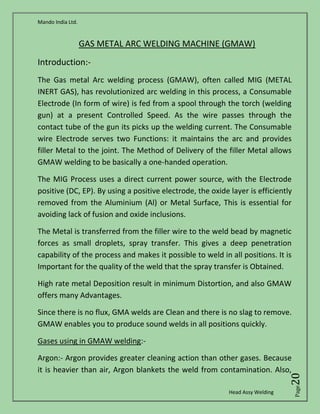 Mando India Ltd.
Head Assy Welding
Page20
GAS METAL ARC WELDING MACHINE (GMAW)
Introduction:-
The Gas metal Arc welding process (GMAW), often called MIG (METAL
INERT GAS), has revolutionized arc welding in this process, a Consumable
Electrode (In form of wire) is fed from a spool through the torch (welding
gun) at a present Controlled Speed. As the wire passes through the
contact tube of the gun its picks up the welding current. The Consumable
wire Electrode serves two Functions: it maintains the arc and provides
filler Metal to the joint. The Method of Delivery of the filler Metal allows
GMAW welding to be basically a one-handed operation.
The MIG Process uses a direct current power source, with the Electrode
positive (DC, EP). By using a positive electrode, the oxide layer is efficiently
removed from the Aluminium (Al) or Metal Surface, This is essential for
avoiding lack of fusion and oxide inclusions.
The Metal is transferred from the filler wire to the weld bead by magnetic
forces as small droplets, spray transfer. This gives a deep penetration
capability of the process and makes it possible to weld in all positions. It is
Important for the quality of the weld that the spray transfer is Obtained.
High rate metal Deposition result in minimum Distortion, and also GMAW
offers many Advantages.
Since there is no flux, GMA welds are Clean and there is no slag to remove.
GMAW enables you to produce sound welds in all positions quickly.
Gases using in GMAW welding:-
Argon:- Argon provides greater cleaning action than other gases. Because
it is heavier than air, Argon blankets the weld from contamination. Also,
 