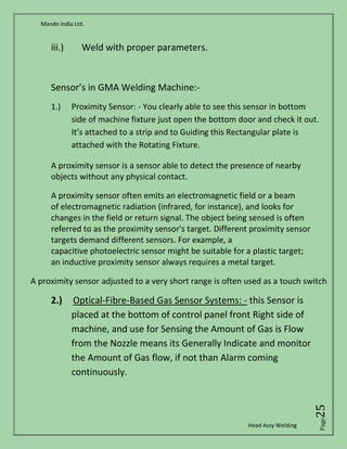 Mando India Ltd.
Head Assy Welding
Page25
iii.) Weld with proper parameters.
Sensor’s in GMA Welding Machine:-
1.) Proximity Sensor: - You clearly able to see this sensor in bottom
side of machine fixture just open the bottom door and check it out.
It’s attached to a strip and to Guiding this Rectangular plate is
attached with the Rotating Fixture.
A proximity sensor is a sensor able to detect the presence of nearby
objects without any physical contact.
A proximity sensor often emits an electromagnetic field or a beam
of electromagnetic radiation (infrared, for instance), and looks for
changes in the field or return signal. The object being sensed is often
referred to as the proximity sensor's target. Different proximity sensor
targets demand different sensors. For example, a
capacitive photoelectric sensor might be suitable for a plastic target;
an inductive proximity sensor always requires a metal target.
A proximity sensor adjusted to a very short range is often used as a touch switch
2.) Optical-Fibre-Based Gas Sensor Systems: - this Sensor is
placed at the bottom of control panel front Right side of
machine, and use for Sensing the Amount of Gas is Flow
from the Nozzle means its Generally Indicate and monitor
the Amount of Gas flow, if not than Alarm coming
continuously.
 