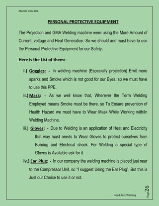 Mando India Ltd.
Head Assy Welding
Page26
PERSONAL PROTECTIVE EQUIPMENT
The Projection and GMA Welding machine were using the More Amount of
Current, voltage and Heat Generation. So we should and must have to use
the Personal Protective Equipment for our Safety.
Here is the List of them:-
i.) Goggles: - In welding machine (Especially projection) Emit more
sparks and Smoke which is not good for our Eyes, so we must have
to use this PPE.
ii.) Mask: - As we well know that, Wherever the Term Welding
Employed means Smoke must be there, so To Ensure prevention of
Health Hazard we must have to Wear Mask While Working with/In
Welding Machine.
iii.) Gloves: - Due to Welding is an application of Heat and Electricity
that way must needs to Wear Gloves to protect ourselves from
Burning and Electrical shock. For Welding a special type of
Gloves is Available ask for it.
iv.) Ear Plug: - In our company the welding machine is placed just near
to the Compressor Unit, so “I suggest Using the Ear Plug”. But this is
Just our Choice to use it or not.
 