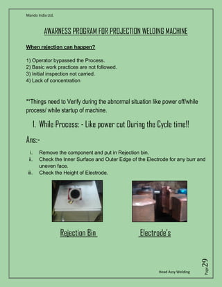 Mando India Ltd.
Head Assy Welding
Page29
AWARNESS PROGRAM FOR PROJECTION WELDING MACHINE
**Things need to Verify during the abnormal situation like power off/while
process/ while startup of machine.
1. While Process: - Like power cut During the Cycle time!!
Ans:-
i. Remove the component and put in Rejection bin.
ii. Check the Inner Surface and Outer Edge of the Electrode for any burr and
uneven face.
iii. Check the Height of Electrode.
Rejection Bin Electrode’s
When rejection can happen?
1) Operator bypassed the Process.
2) Basic work practices are not followed.
3) Initial inspection not carried.
4) Lack of concentration
 