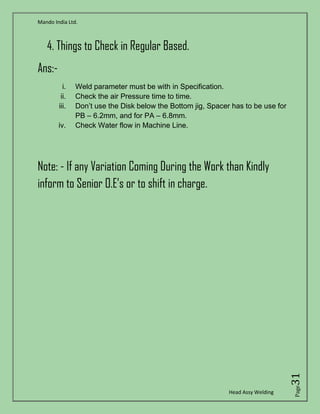 Mando India Ltd.
Head Assy Welding
Page31
4. Things to Check in Regular Based.
Ans:-
i. Weld parameter must be with in Specification.
ii. Check the air Pressure time to time.
iii. Don’t use the Disk below the Bottom jig, Spacer has to be use for
PB – 6.2mm, and for PA – 6.8mm.
iv. Check Water flow in Machine Line.
Note: - If any Variation Coming During the Work than Kindly
inform to Senior O.E’s or to shift in charge.
 
