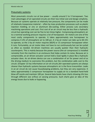 Mando India Ltd.
Head Assy Welding
Page32
Pneumatic systems
Most pneumatic circuits run at low power -- usually around 2 to 3 horsepower. Two
main advantages of air-operated circuits are their low initial cost and design simplicity.
Because air systems operate at relatively low pressure, the components can be made
of relatively inexpensive material -- often by mass production processes such as plastic
injection molding, or zinc or aluminum die-casting. Either process cuts secondary
machining operations and cost. First cost of an air circuit may be less than a hydraulic
circuit but operating cost can be five to ten times higher. Compressing atmospheric air
to a nominal working pressure requires a lot of horsepower. Air motors are one of the
most costly components to operate. It takes approximately one horsepower to
compress 4 cfm of atmospheric air to 100 psi. A 1-hp air motor can take up to 60 cfm
to operate, so the 1-hp air motor requires (60/4) or 15 compressor horsepower when
it runs. Fortunately, an air motor does not have to run continuously but can be cycled
as often as needed. Air-driven machines are usually quieter than their hydraulic
counterparts. This is mainly because the power source (the air compressor) is installed
remotely from the machine in an enclosure that helps contain its noise. Because air is
compressible, an air-driven actuator cannot hold a load rigidly in place like a hydraulic
actuator does. An air-driven device can use a combination of air for power and oil as
the driving medium to overcome this problem, but the combination adds cost to the
circuit. (Chapter 15 has information on air-oil circuits.)Air-operated systems are always
cleaner than hydraulic systems because atmospheric air is the force transmitter. Leaks
in an air circuit do not cause housekeeping problems, but they are very expensive. It
takes approximately 5 compressor horsepower to supply air to a standard hand-held
blow-off nozzle and maintain 100 psi. Several data books have charts showing cfm loss
through different size orifices at varying pressures. Such charts give an idea of the
energy losses due to leaks or bypassing.
 