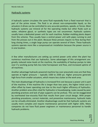 Mando India Ltd.
Head Assy Welding
Page33
Hydraulic systems
A hydraulic system circulates the same fluid repeatedly from a fixed reservoir that is
part of the prime mover. The fluid is an almost non-compressible liquid, so the
actuators it drives can be controlled to very accurate positions, speeds, or forces. Most
hydraulic systems use mineral oil for the operating media but other fluids such as
water, ethylene glycol, or synthetic types are not uncommon. Hydraulic systems
usually have a dedicated power unit for each machine. Rubber-molding plants depart
from this scheme. They usually have a central power unit with pipes running to and
from the presses out in the plant. Because these presses require no flow during their
long closing times, a single large pump can operate several of them. These hydraulic
systems operate more like a compressed-air installation because the power source is
in one location.
A few other manufacturers are setting up central power units when the plant has
numerous machines that use hydraulics. Some advantages of this arrangement are:
greatly reduced noise levels at the machine, the availability of backup pumps to take
over if a working pump fails less total horsepower and flow, and increased uptime of
all machines.
Another advantage hydraulic-powered machine has over pneumatic ones are that they
operate at higher pressure -- typically 1500 to 2500 psi. Higher pressures generate
high force from smaller actuators, which means less clutter at the work area.
The main disadvantage of hydraulics is increased first cost because a power unit is part
of the machine. If the machine life is longer than two years, the higher initial cost is
often offset by lower operating cost due to the much higher efficiency of hydraulics.
Another problem area often cited for hydraulics is housekeeping. Leaks caused by poor
plumbing practices and lack of pipe supports can be profuse. This can be exaggerated
by overheated low-viscosity fluid that results from poor circuit design. With proper
plumbing procedures, correct materials, and preventive maintenance, hydraulic leaks
can be virtually eliminated. Another disadvantage could be that hydraulic systems are
usually more complex and require maintenance personnel with higher skills. Many
companies do not have fluid power engineers or maintenance personnel to handle
hydraulic problems.
 