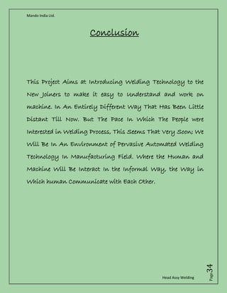 Mando India Ltd.
Head Assy Welding
Page34
Conclusion
This Project Aims at Introducing Welding Technology to the
New Joiners to make it easy to Understand and work on
machine. In An Entirely Different Way That Has Been Little
Distant Till Now. But The Pace In Which The People were
Interested in Welding Process, This Seems That Very Soon; We
Will Be In An Environment of Pervasive Automated Welding
Technology In Manufacturing Field. Where the Human and
Machine Will Be Interact In the Informal Way, the Way in
Which human Communicate with Each Other.
 