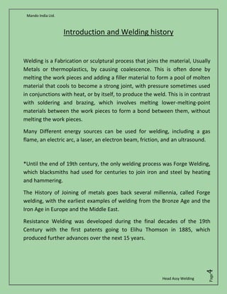Mando India Ltd.
Head Assy Welding
Page4
Introduction and Welding history
Welding is a Fabrication or sculptural process that joins the material, Usually
Metals or thermoplastics, by causing coalescence. This is often done by
melting the work pieces and adding a filler material to form a pool of molten
material that cools to become a strong joint, with pressure sometimes used
in conjunctions with heat, or by itself, to produce the weld. This is in contrast
with soldering and brazing, which involves melting lower-melting-point
materials between the work pieces to form a bond between them, without
melting the work pieces.
Many Different energy sources can be used for welding, including a gas
flame, an electric arc, a laser, an electron beam, friction, and an ultrasound.
*Until the end of 19th century, the only welding process was Forge Welding,
which blacksmiths had used for centuries to join iron and steel by heating
and hammering.
The History of Joining of metals goes back several millennia, called Forge
welding, with the earliest examples of welding from the Bronze Age and the
Iron Age in Europe and the Middle East.
Resistance Welding was developed during the final decades of the 19th
Century with the first patents going to Elihu Thomson in 1885, which
produced further advances over the next 15 years.
 