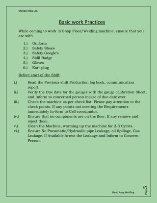 Mando India Ltd.
Head Assy Welding
Page5
Basic work Practices
While coming to work in Shop Floor/Welding machine, ensure that you
are with.
1.) Uniform
2.) Safety Shoes
3.) Safety Google’s
4.) Skill Badge
5.) Gloves
6.) Ear- plug
Before start of the Shift
i.) Read the Previous shift Production log book, communication
report.
ii.) Verify the Due date for the gauges with the gauge calibration Sheet,
and Inform to concerned person incase of due date over.
iii.) Check the machine as per check list. Please pay attention to the
check points. If any points not meeting the Requirements
immediately In-form to Cell coordinator.
iv.) Ensure that no components are on the floor. If any remove and
reject them.
v.) Clean the Machine, warming up the machine for 2-3 Cycles.
vi.) Ensure No Pneumatic/Hydraulic pipe Leakage, oil Spillage, Gas
Leakage. If Available Arrest the Leakage and Inform to Concern
Person.
 