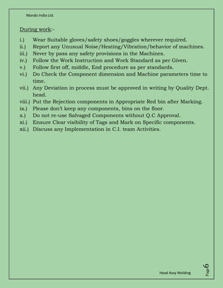 Mando India Ltd.
Head Assy Welding
Page6
During work:-
i.) Wear Suitable gloves/safety shoes/goggles wherever required.
ii.) Report any Unusual Noise/Heating/Vibration/behavior of machines.
iii.) Never by pass any safety provisions in the Machines.
iv.) Follow the Work Instruction and Work Standard as per Given.
v.) Follow first off, middle, End procedure as per standards.
vi.) Do Check the Component dimension and Machine parameters time to
time.
vii.) Any Deviation in process must be approved in writing by Quality Dept.
head.
viii.) Put the Rejection components in Appropriate Red bin after Marking.
ix.) Please don’t keep any components, bins on the floor.
x.) Do not re-use Salvaged Components without Q.C Approval.
xi.) Ensure Clear visibility of Tags and Mark on Specific components.
xii.) Discuss any Implementation in C.I. team Activities.
 