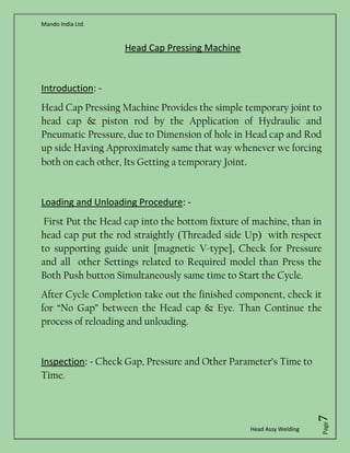 Mando India Ltd.
Head Assy Welding
Page7
Head Cap Pressing Machine
Introduction: -
Head Cap Pressing Machine Provides the simple temporary joint to
head cap & piston rod by the Application of Hydraulic and
Pneumatic Pressure, due to Dimension of hole in Head cap and Rod
up side Having Approximately same that way whenever we forcing
both on each other, Its Getting a temporary Joint.
Loading and Unloading Procedure: -
First Put the Head cap into the bottom fixture of machine, than in
head cap put the rod straightly (Threaded side Up) with respect
to supporting guide unit [magnetic V-type], Check for Pressure
and all other Settings related to Required model than Press the
Both Push button Simultaneously same time to Start the Cycle.
After Cycle Completion take out the finished component, check it
for “No Gap” between the Head cap & Eye. Than Continue the
process of reloading and unloading.
Inspection: - Check Gap, Pressure and Other Parameter’s Time to
Time.
 