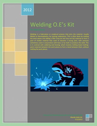 Welding O.E’s Kit
For New Joiners.
Welding is a Fabrication or sculptural process that joins the material, Usually
Metals or thermoplastics, by causing coalescence. This is often done by melting
the work pieces and adding a filler (may be and may not be) material to form a
pool of molten material that cools to become a strong joint, with pressure
sometimes used in conjunctions with heat, or by itself, to produce the weld. This
is in contrast with soldering and brazing, which involves melting lower-melting-
point materials between the work pieces to form a bond between them, without
melting the work pieces.
2012
Planned and Prepared by Sourbh Kumar & Suriya Praba
Mando India Ltd.
7/12/2012
 