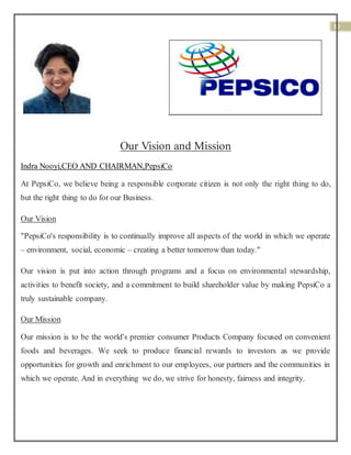 10
Our Vision and Mission
Indra Nooyi,CEO AND CHAIRMAN,PepsiCo
At PepsiCo, we believe being a responsible corporate citizen is not only the right thing to do,
but the right thing to do for our Business.
Our Vision
"PepsiCo's responsibility is to continually improve all aspects of the world in which we operate
– environment, social, economic – creating a better tomorrow than today."
Our vision is put into action through programs and a focus on environmental stewardship,
activities to benefit society, and a commitment to build shareholder value by making PepsiCo a
truly sustainable company.
Our Mission
Our mission is to be the world's premier consumer Products Company focused on convenient
foods and beverages. We seek to produce financial rewards to investors as we provide
opportunities for growth and enrichment to our employees, our partners and the communities in
which we operate. And in everything we do, we strive for honesty, fairness and integrity.
 
