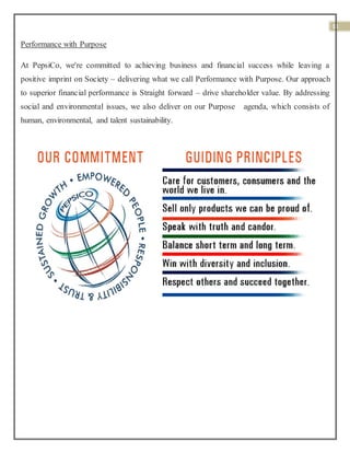 11
Performance with Purpose
At PepsiCo, we're committed to achieving business and financial success while leaving a
positive imprint on Society – delivering what we call Performance with Purpose. Our approach
to superior financial performance is Straight forward – drive shareholder value. By addressing
social and environmental issues, we also deliver on our Purpose agenda, which consists of
human, environmental, and talent sustainability.
 