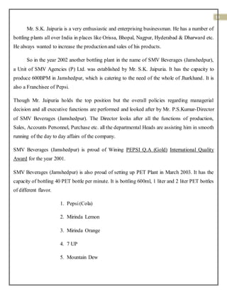 13
Mr. S.K. Jaipuria is a very enthusiastic and enterprising businessman. He has a number of
bottling plants all over India in places like Orissa, Bhopal, Nagpur, Hyderabad & Dharward etc.
He always wanted to increase the production and sales of his products.
So in the year 2002 another bottling plant in the name of SMV Beverages (Jamshedpur),
a Unit of SMV Agencies (P) Ltd. was established by Mr. S.K. Jaipuria. It has the capacity to
produce 600BPM in Jamshedpur, which is catering to the need of the whole of Jharkhand. It is
also a Franchisee of Pepsi.
Though Mr. Jaipuria holds the top position but the overall policies regarding managerial
decision and all executive functions are performed and looked after by Mr. P.S.Kumar-Director
of SMV Beverages (Jamshedpur). The Director looks after all the functions of production,
Sales, Accounts Personnel, Purchase etc. all the departmental Heads are assisting him in smooth
running of the day to day affairs of the company.
SMV Beverages (Jamshedpur) is proud of Wining PEPSI Q.A (Gold) International Quality
Award for the year 2001.
SMV Beverages (Jamshedpur) is also proud of setting up PET Plant in March 2003. It has the
capacity of bottling 40 PET bottle per minute. It is bottling 600ml, 1 liter and 2 liter PET bottles
of different flavor.
1. Pepsi(Cola)
2. Mirinda Lemon
3. Mirinda Orange
4. 7 UP
5. Mountain Dew
 