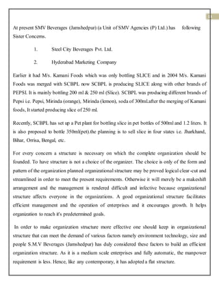 14
At present SMV Beverages (Jamshedpur) (a Unit of SMV Agencies (P) Ltd.) has following
Sister Concerns.
1. Steel City Beverages Pvt. Ltd.
2. Hyderabad Marketing Company
Earlier it had M/s. Kamani Foods which was only bottling SLICE and in 2004 M/s. Kamani
Foods was merged with SCBPL now SCBPL is producing SLICE along with other brands of
PEPSI. It is mainly bottling 200 ml & 250 ml (Slice). SCBPL was producing different brands of
Pepsi i.e. Pepsi, Mirinda (orange), Mirinda (lemon), soda of 300ml.after the merging of Kamani
foods, It started producing slice of 250 ml.
Recently, SCBPL has set up a Pet plant for bottling slice in pet bottles of 500ml and 1.2 liters. It
is also proposed to bottle 350ml(pet).the planning is to sell slice in four states i.e. Jharkhand,
Bihar, Orrisa, Bengal, etc.
For every concern a structure is necessary on which the complete organization should be
founded. To have structure is not a choice of the organizer. The choice is only of the form and
pattern of the organization planned organizational structure may be proved logical clear-cut and
streamlined in order to meet the present requirements. Otherwise it will merely be a makeshift
arrangement and the management is rendered difficult and infective because organizational
structure affects everyone in the organizations. A good organizational structure facilitates
efficient management and the operation of enterprises and it encourages growth. It helps
organization to reach it's predetermined goals.
In order to make organization structure more effective one should keep in organizational
structure that can meet the demand of various factors namely environment technology, size and
people S.M.V Beverages (Jamshedpur) has duly considered these factors to build an efficient
organization structure. As it is a medium scale enterprises and fully automatic, the manpower
requirement is less. Hence, like any contemporary, it has adopted a flat structure.
 