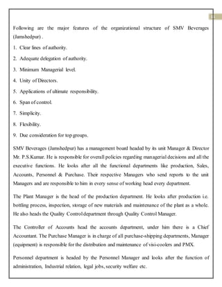 15
Following are the major features of the organizational structure of SMV Beverages
(Jamshedpur) .
1. Clear lines of authority.
2. Adequate delegation of authority.
3. Minimum Managerial level.
4. Unity of Directors.
5. Applications of ultimate responsibility.
6. Span of control.
7. Simplicity.
8. Flexibility.
9. Due consideration for top groups.
SMV Beverages (Jamshedpur) has a management board headed by its unit Manager & Director
Mr. P.S.Kumar. He is responsible for overall policies regarding managerial decisions and all the
executive functions. He looks after all the functional departments like production, Sales,
Accounts, Personnel & Purchase. Their respective Managers who send reports to the unit
Managers and are responsible to him in every sense of working head every department.
The Plant Manager is the head of the production department. He looks after production i.e.
bottling process, inspection, storage of new materials and maintenance of the plant as a whole.
He also heads the Quality Controldepartment through Quality Control Manager.
The Controller of Accounts head the accounts department, under him there is a Chief
Accountant. The Purchase Manager is in charge of all purchase-shipping departments, Manager
(equipment) is responsible for the distribution and maintenance of visi-coolers and PMX.
Personnel department is headed by the Personnel Manager and looks after the function of
administration, Industrial relation, legal jobs, security welfare etc.
 