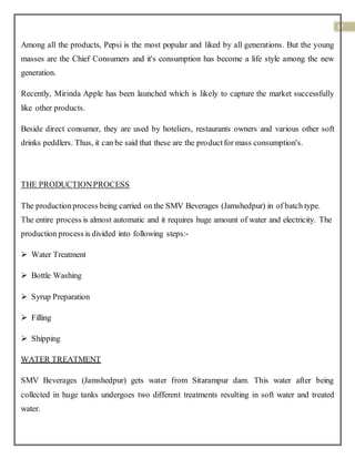 17
Among all the products, Pepsi is the most popular and liked by all generations. But the young
masses are the Chief Consumers and it's consumption has become a life style among the new
generation.
Recently, Mirinda Apple has been launched which is likely to capture the market successfully
like other products.
Beside direct consumer, they are used by hoteliers, restaurants owners and various other soft
drinks peddlers. Thus, it can be said that these are the productfor mass consumption's.
THE PRODUCTIONPROCESS
The productionprocess being carried on the SMV Beverages (Jamshedpur) in of batch type.
The entire process is almost automatic and it requires huge amount of water and electricity. The
production process is divided into following steps:-
 Water Treatment
 Bottle Washing
 Syrup Preparation
 Filling
 Shipping
WATER TREATMENT
SMV Beverages (Jamshedpur) gets water from Sitarampur dam. This water after being
collected in huge tanks undergoes two different treatments resulting in soft water and treated
water.
 