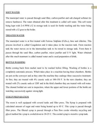 18
SOFT WATER
The municipal water is passed through sand filter, carbon purifier and salt charged softener (to
remove hardness). The water obtained after this treatment is called soft water. This soft water
being kept with 2-4 PPM c12 in storage tank is used for bottle washing and the water being
stored with c12 goes to the boiler.
TREATED WATER
The municipal water is at first treated with Ferrous Sulphate (FeSo4), lime and chlorine. This
process involved is called Coagulation and it takes place in the reaction tank. From reaction
tank the water moves on to the intermediate tank to be stored in storage tank. From there it
passes through the sand filter, carbon purifier, micro purifier and U-V light. Water obtained
after this much treatment is called treated water and is used preparation of drink.
BOTTLE WASHING
Bottle coming back from market need to be washed before filling. Washing of bottles is a
completely automatic process. Which takes place in a machine having three chambers. Bottles
are put on the conveyor and as they enter the machine they undergo three successive treatment.
At first, they are treated with 4% caustic soda at 100-150 F. In the next chamber, they are
treated with 2% caustic soda at 120F and in the third chamber they are treated with soft water.
The cleaned bottled are sent to inspection, where the upper and lower portions of the bottle are
watching successively against strong light.
SYRUP PREPARATION
The room is well equipped with several tanks and filter press. The Syrup is prepared with
calculated amount of sugar and water being heated up to 85 C. This syrup is passed through
filter press. The filtered syrup is passed through a Para flow cooler whereby recycling and
glycol method the syrup is cooled down to 20-25 C. The cooled syrup is stored is syrup tank.
 