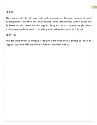 19
FILLING
The syrup mixed with carbonated water under pressure in a Traumatic machine. Inspected
bottles gradually come under the " Filler machine" where the carbonated syrup is poured into
the bottles and the crowner machine helps in closing the bottles completely airtight. Ready
bottles are once again inspected to check the quantity and from there they are collected.
SHIPPING
After the whole process of bottling is completed, filled bottles in cases (crates) are sent to the
shipping department and it sends them to different destinations for Sale.
 