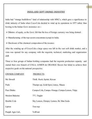 2
INDIA AND SOFT DRINKS INDUSTRY
India had "strange bedfellows" kind of relationship with MNC's, which gave a significance to
drink industry of India when Coca-Cola decided to wind up its operations in 1977 rather than
bowing to the Indian Govt. insistence on :-
 Dilution of equity, as the Govt. felt that the loss of foreign currency was being drained.
 Manufacturing of the top-secret concentrate (syrup) in India.
 Disclosure of the chemical composition of the essence.
After the winding up of Coca-Cola a large space was left in the vast soft drink market, and a
vista was opened for any company with the requisite, technical, marketing and organization
skill.
Three or four groups of Indian bottling companies had the requisite production capacity and
started their own branch of COLA, LEMON & ORANGE flavors but failed to achieve their
respective goals on the national prospective.
OWNER COMPANY PRODUCTS
Mc Dowell Thrill, Rush, Sprint, Kissan
Parle Thumps up, Gold Spot, Limca, Maaza
Pure Drinks Campa-Cola, Campa- Orange, Campa-Lemon, Tripp
Modern Bakeries 777, Tingler
Double Cola Sky Lemon, Orenjoy Lemon, Hc Man Soda
Lipton Tree top
Punjab Agro Ltd., VolFruit
 