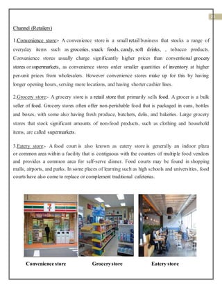 20
Channel (Retailers)
1.Convenience store:- A convenience store is a small retail business that stocks a range of
everyday items such as groceries, snack foods, candy, soft drinks, , tobacco products.
Convenience stores usually charge significantly higher prices than conventional grocery
stores or supermarkets, as convenience stores order smaller quantities of inventory at higher
per-unit prices from wholesalers. However convenience stores make up for this by having
longer opening hours, serving more locations, and having shorter cashier lines.
2.Grocery store:- A grocery store is a retail store that primarily sells food. A grocer is a bulk
seller of food. Grocery stores often offer non-perishable food that is packaged in cans, bottles
and boxes, with some also having fresh produce, butchers, delis, and bakeries. Large grocery
stores that stock significant amounts of non-food products, such as clothing and household
items, are called supermarkets.
3.Eatery store:- A food court is also known as eatery store is generally an indoor plaza
or common area within a facility that is contiguous with the counters of multiple food vendors
and provides a common area for self-serve dinner. Food courts may be found in shopping
malls, airports, and parks. In some places of learning such as high schools and universities, food
courts have also come to replace or complement traditional cafeterias.
Convenience store Grocerystore Eatery store
 