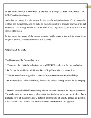 23
In this study research is conducted on Distribution strategy of SMV BEVERAGES PVT
LTD.(PepsiCo), Jamshedpur.
A distribution strategy is a plan created by the manufacturing department of a company that
outlines how the company aims to make its products available to retailers, intermediaries and
consumers. The strategy focuses on the location of the target market, transportation and the
storage of the stock.
In this sense, the nature of the present research, which works at the activity centre in an
integrated manner, is more comprehensive in its scope.
Objectives of the Study
The Objectives of the Present Study are:
1. To examine the physical distribution system of PEPSICO products in the city Jamshedpur.
2.To find out the availability of different Sku's of PepsiCo products in Jamshedpur.
2. To offer a sustainable suggestion to improve the customer services based on findings.
3.To assess the level of inter-relationship between the different activity centers for the company.
The study would also identify the existing level of customer service in the selected companies.
The study would attempt to suggest a framework for establishing a customer service level. For a
particular level of customer service, different combinations of activity centres are possible.
From these different combinations, the least costcombination would be suggested.
 